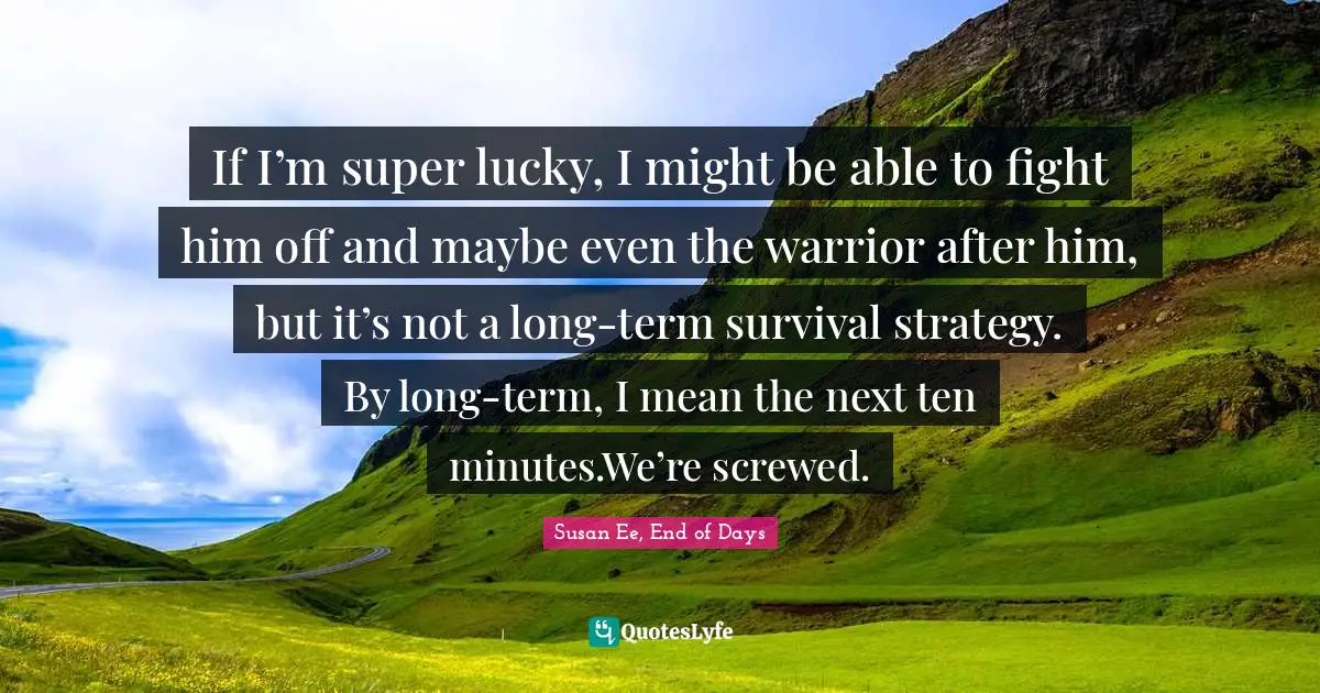 If I’m super lucky, I might be able to fight him off and maybe even the warrior after him, but it’s not a long-term survival strategy. By long-term, I mean the next ten minutes.We’re screwed.