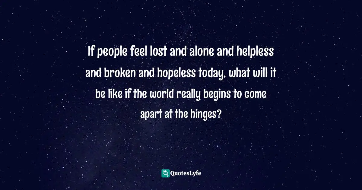 If people feel lost and alone and helpless and broken and hopeless today, what will it be like if the world really begins to come apart at the hinges?