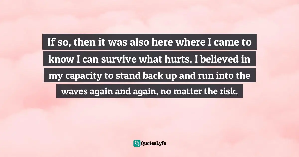 Be The Waves Quotes: "If so, then it was also here where I came to know I can survive what hurts. I believed in my capacity to stand back up and run into the waves again and again, no matter the risk."