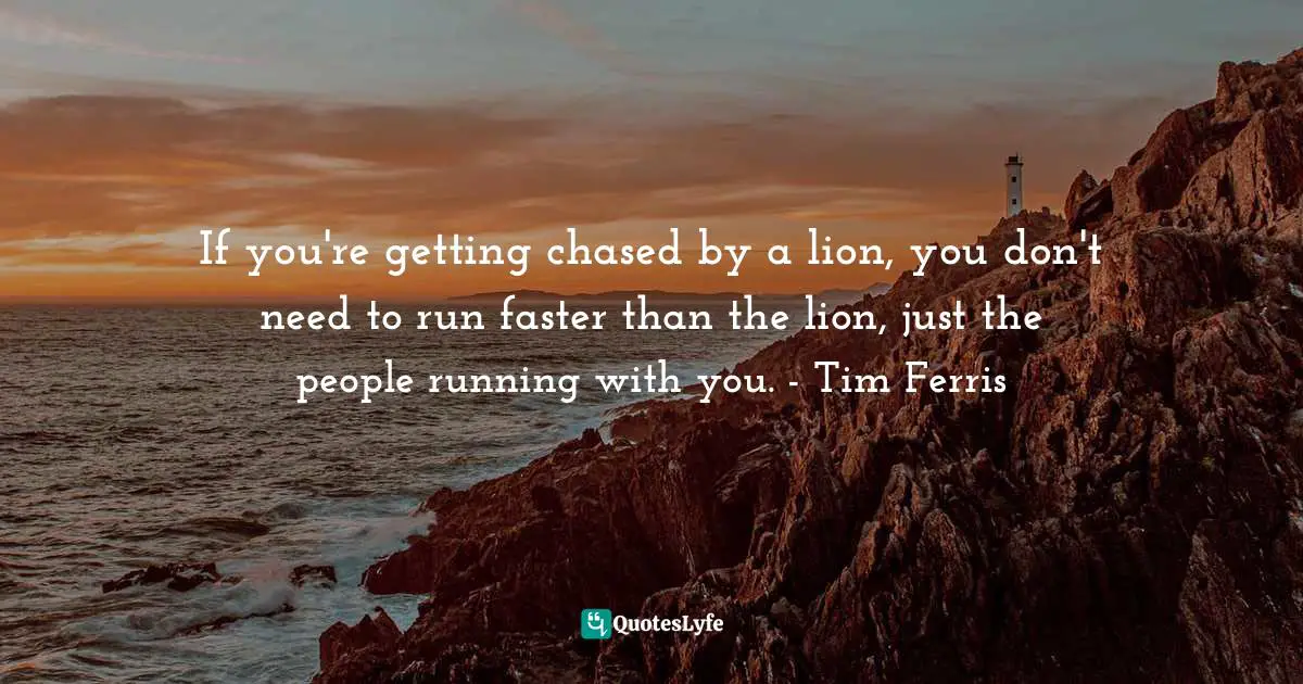 If you're getting chased by a lion, you don't need to run faster than the lion, just the people running with you. - Tim Ferris