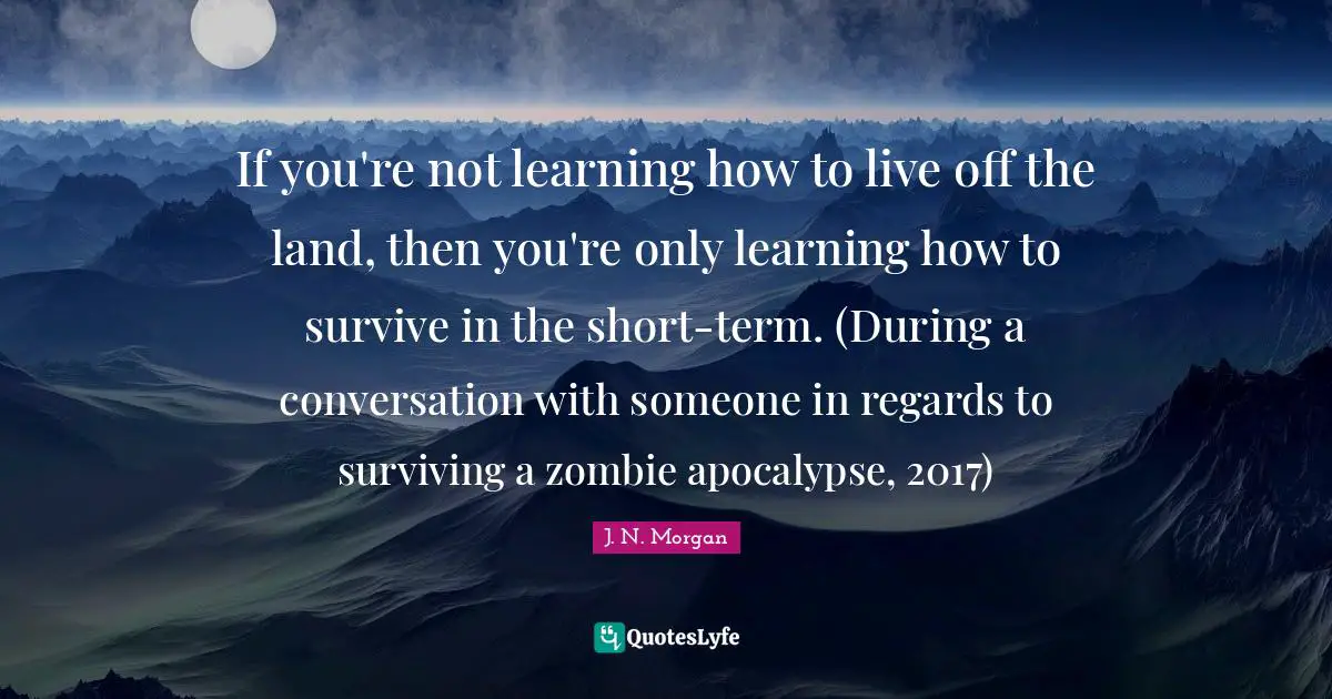 Zombie Apocalypse Quotes: "If you're not learning how to live off the land, then you're only learning how to survive in the short-term. (During a conversation with someone in regards to surviving a zombie apocalypse, 2017)"