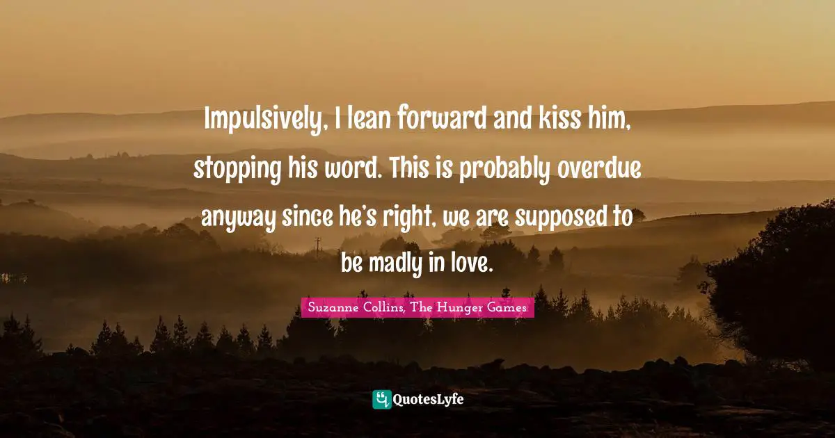 The Hunger Games Quotes: "Impulsively, I lean forward and kiss him, stopping his word. This is probably overdue anyway since he’s right, we are supposed to be madly in love."