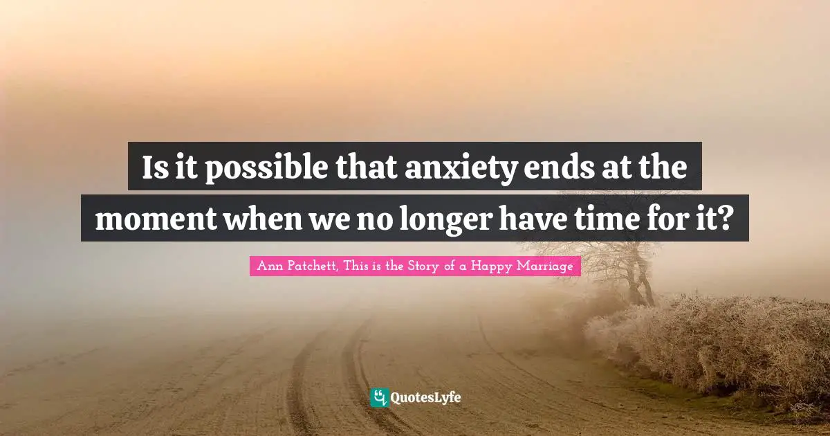 Ann Patchett, This Is The Story Of A Happy Marriage Quotes: "Is it possible that anxiety ends at the moment when we no longer have time for it?"