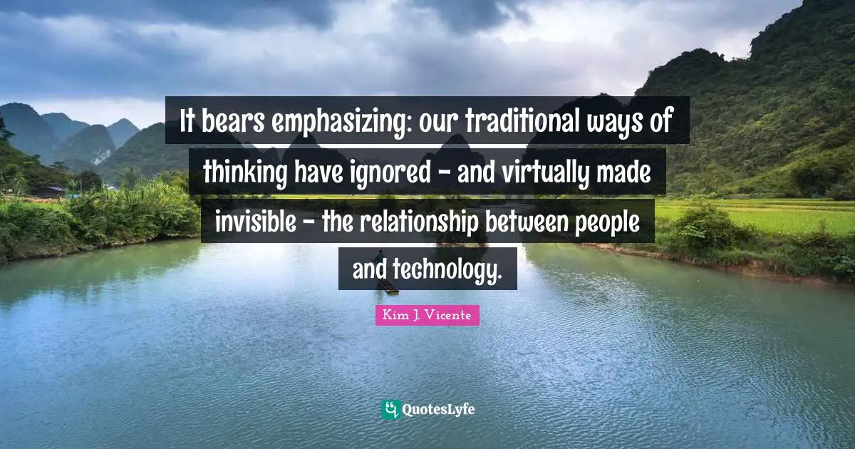 It bears emphasizing: our traditional ways of thinking have ignored - and virtually made invisible - the relationship between people and technology.