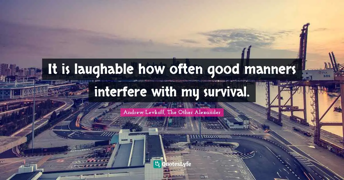 It is laughable how often good manners interfere with my survival.