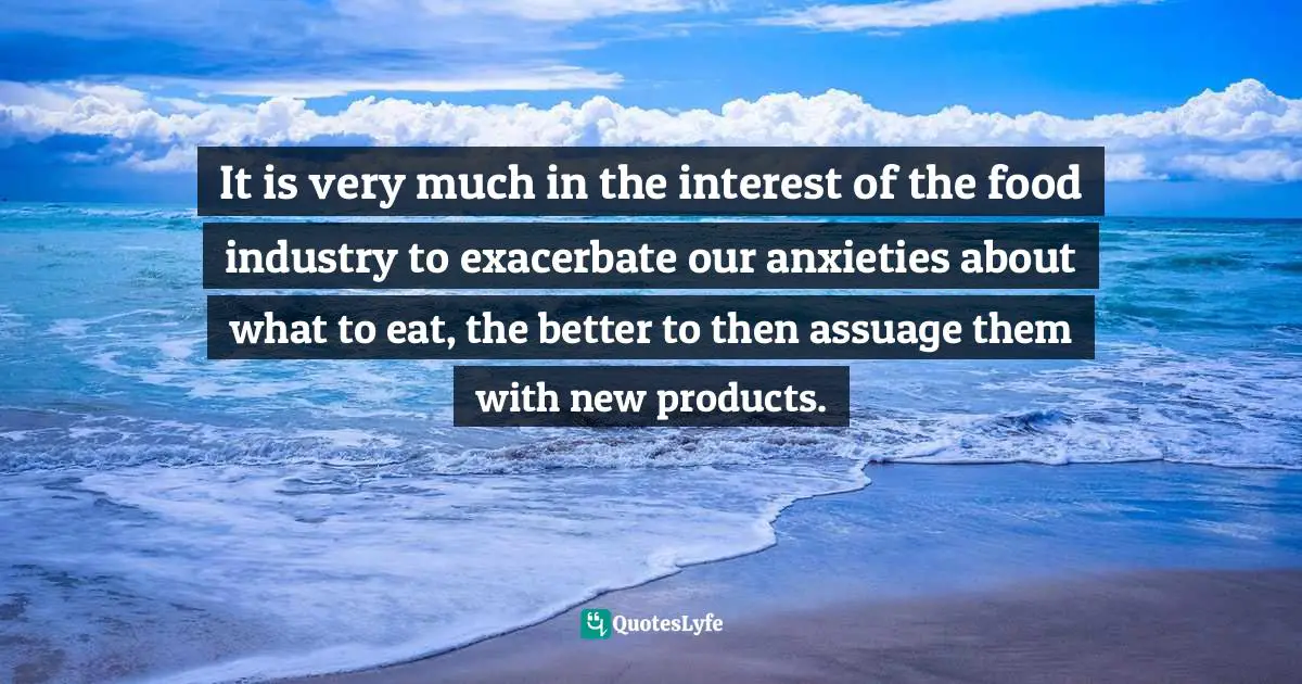 It is very much in the interest of the food industry to exacerbate our anxieties about what to eat, the better to then assuage them with new products.