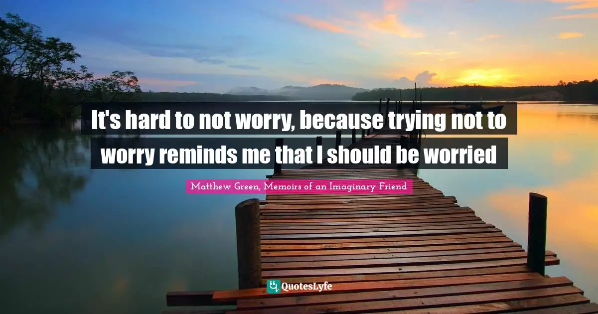 It's hard to not worry, because trying not to worry reminds me that I should be worried