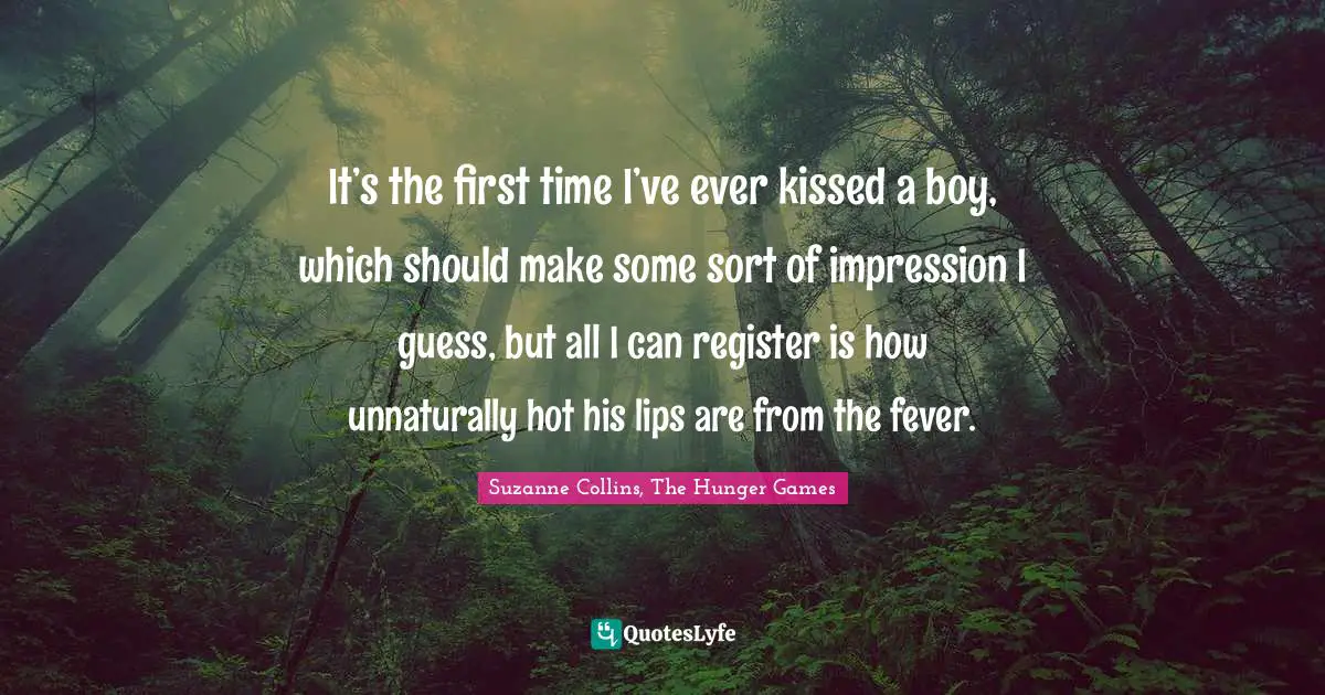 The Hunger Games Quotes: "It’s the first time I’ve ever kissed a boy, which should make some sort of impression I guess, but all I can register is how unnaturally hot his lips are from the fever."