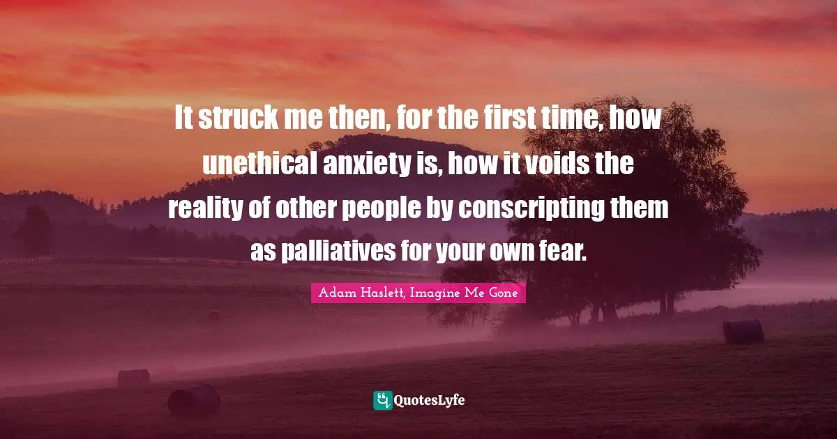 It struck me then, for the first time, how unethical anxiety is, how it voids the reality of other people by conscripting them as palliatives for your own fear.