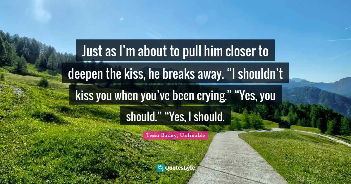 Just as I’m about to pull him closer to deepen the kiss, he breaks away. “I shouldn’t kiss you when you’ve been crying.” “Yes, you should.” “Yes, I should.