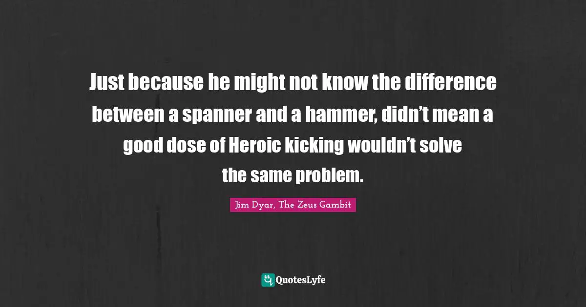 Just because he might not know the difference between a spanner and a hammer, didn’t mean a good dose of Heroic kicking wouldn’t solve the same problem.
