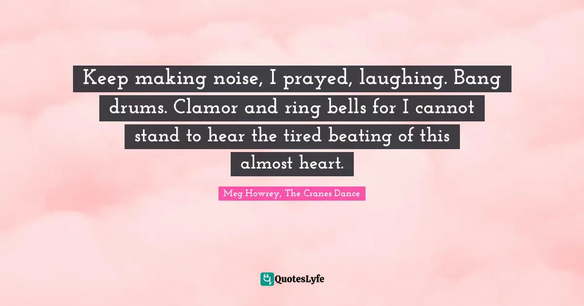 Keep making noise, I prayed, laughing. Bang drums. Clamor and ring bells for I cannot stand to hear the tired beating of this almost heart.