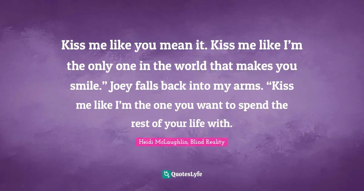 Kiss me like you mean it. Kiss me like I’m the only one in the world that makes you smile.” Joey falls back into my arms. “Kiss me like I’m the one you want to spend the rest of your life with.