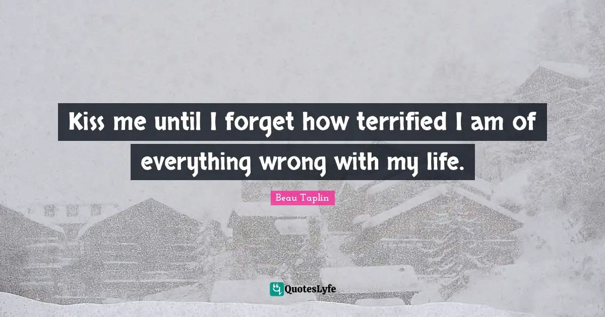 Kiss me until I forget how terrified I am of everything wrong with my life.