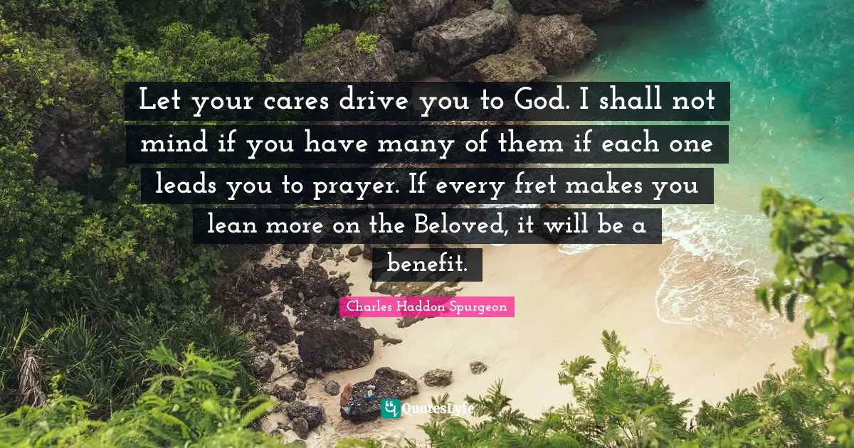 Anxiety Quotes: "Let your cares drive you to God. I shall not mind if you have many of them if each one leads you to prayer. If every fret makes you lean more on the Beloved, it will be a benefit."