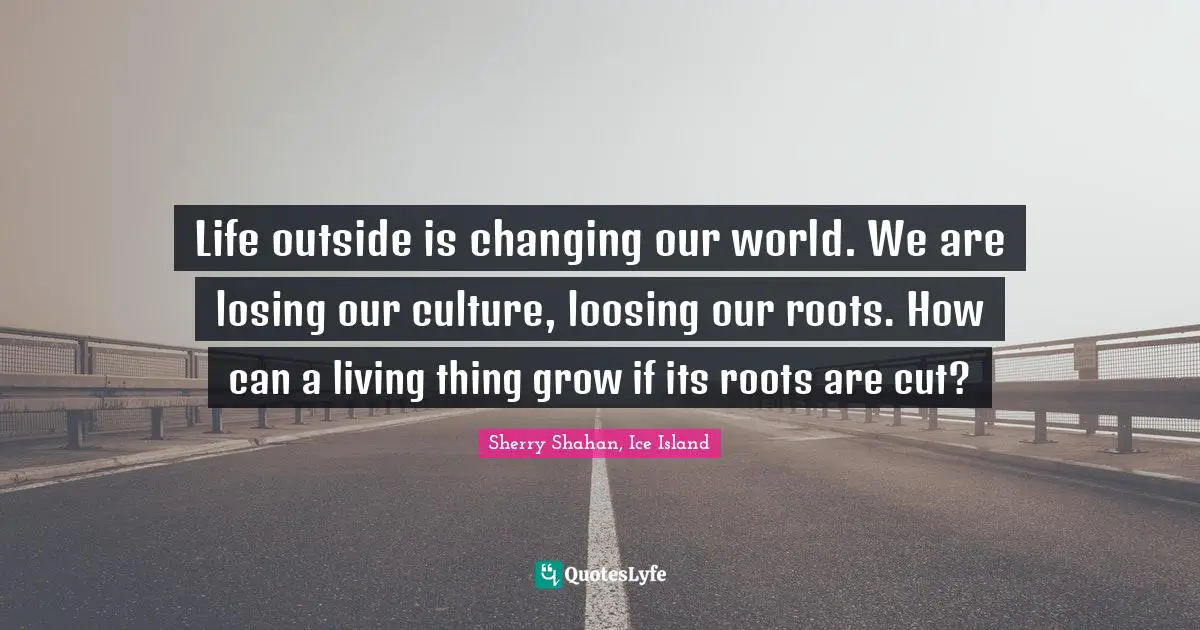 Life outside is changing our world. We are losing our culture, loosing our roots. How can a living thing grow if its roots are cut?