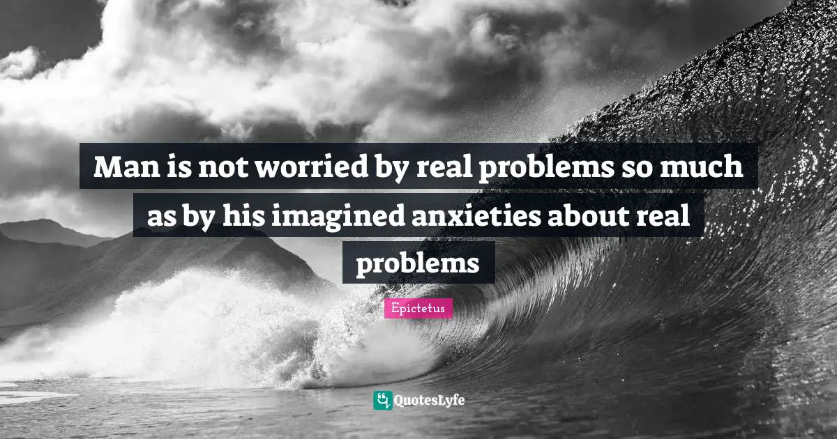 Epictetus Quotes: "Man is not worried by real problems so much as by his imagined anxieties about real problems"
