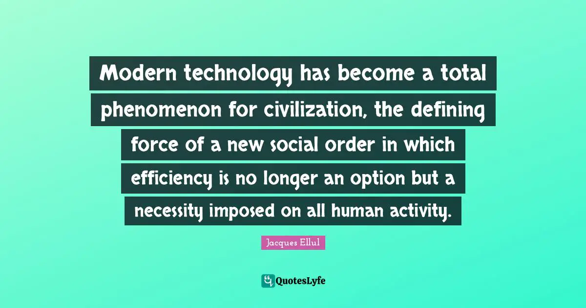 Modern technology has become a total phenomenon for civilization, the defining force of a new social order in which efficiency is no longer an option but a necessity imposed on all human activity.