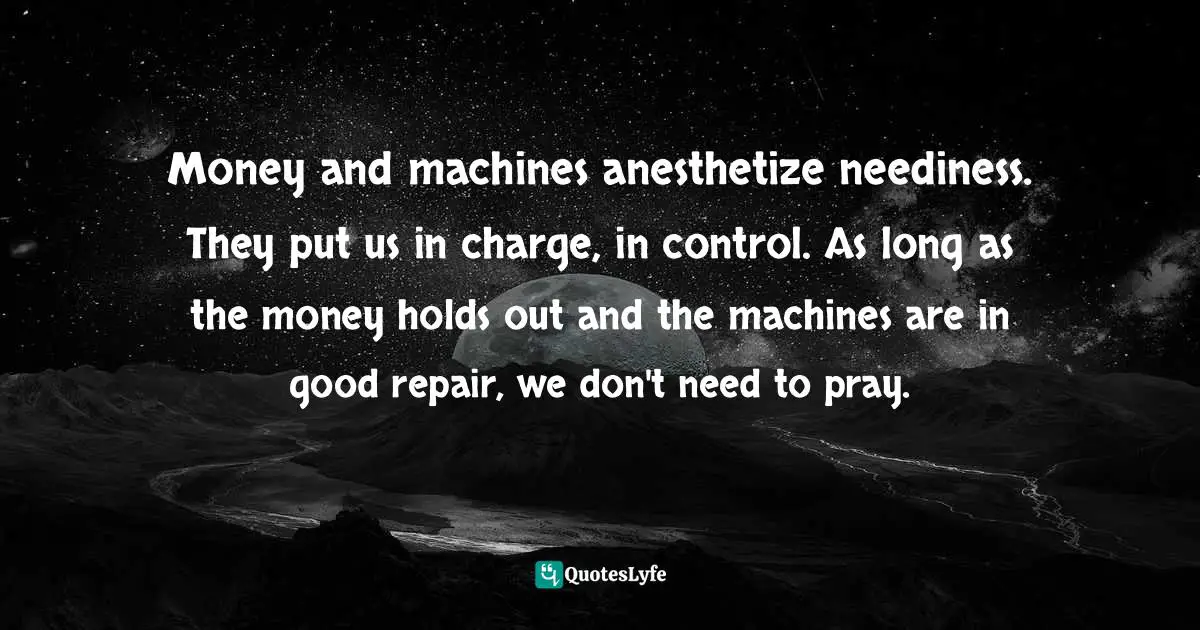 Money and machines anesthetize neediness. They put us in charge, in control. As long as the money holds out and the machines are in good repair, we don't need to pray.