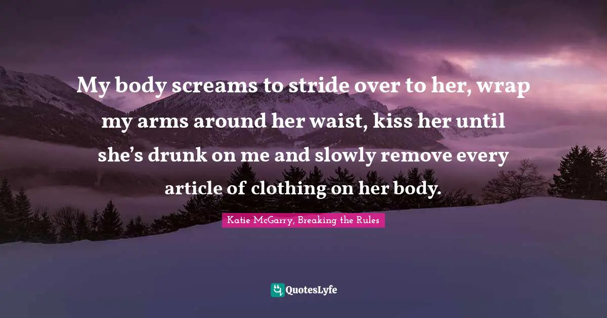 My body screams to stride over to her, wrap my arms around her waist, kiss her until she’s drunk on me and slowly remove every article of clothing on her body.