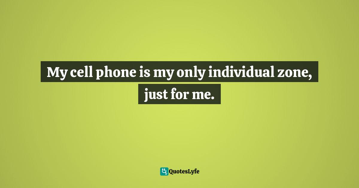 My cell phone is my only individual zone, just for me.