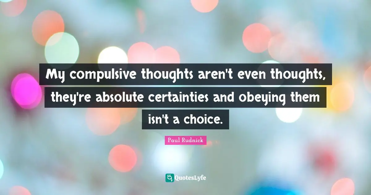 My compulsive thoughts aren't even thoughts, they're absolute certainties and obeying them isn't a choice.