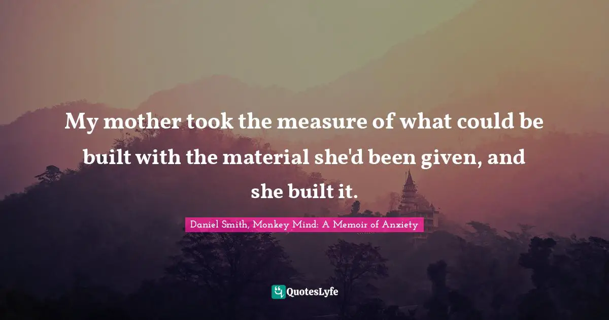 My mother took the measure of what could be built with the material she'd been given, and she built it.