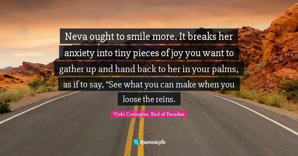 Neva ought to smile more. It breaks her anxiety into tiny pieces of joy you want to gather up and hand back to her in your palms, as if to say, “See what you can make when you loose the reins.
