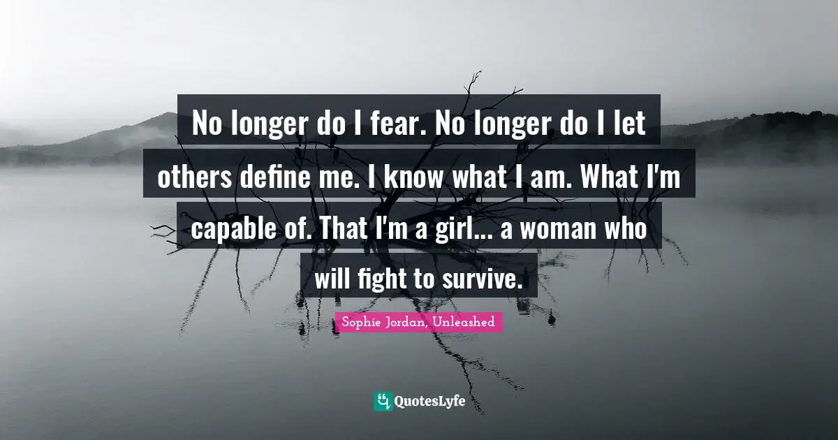 No longer do I fear. No longer do I let others define me. I know what I am. What I'm capable of. That I'm a girl... a woman who will fight to survive.