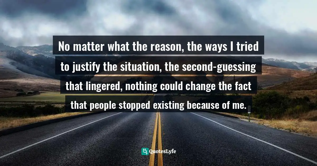 No matter what the reason, the ways I tried to justify the situation, the second-guessing that lingered, nothing could change the fact that people stopped existing because of me.