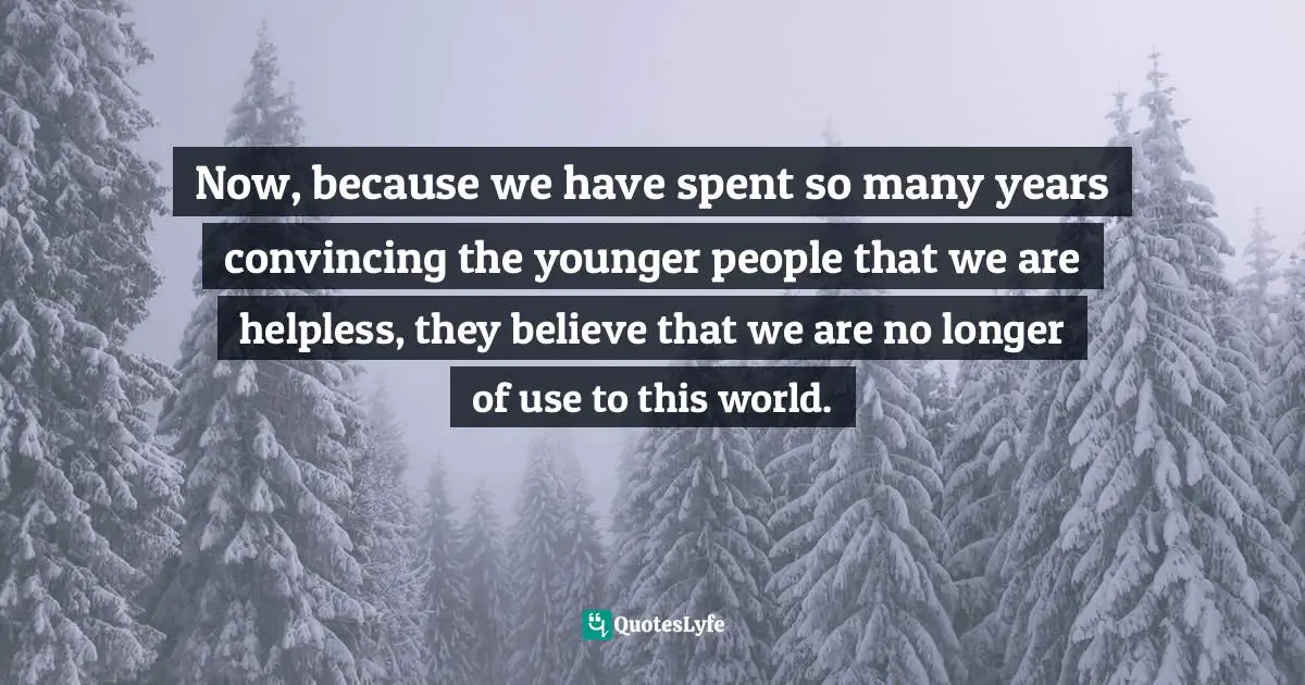Now, because we have spent so many years convincing the younger people that we are helpless, they believe that we are no longer of use to this world.