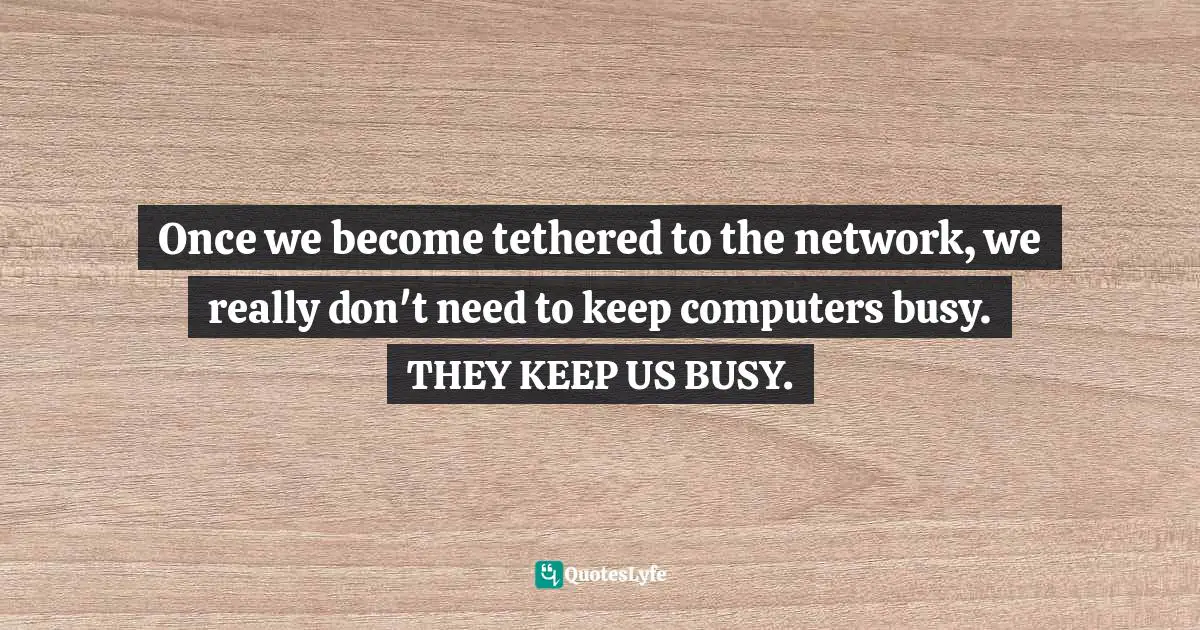 Once we become tethered to the network, we really don't need to keep computers busy. THEY KEEP US BUSY.