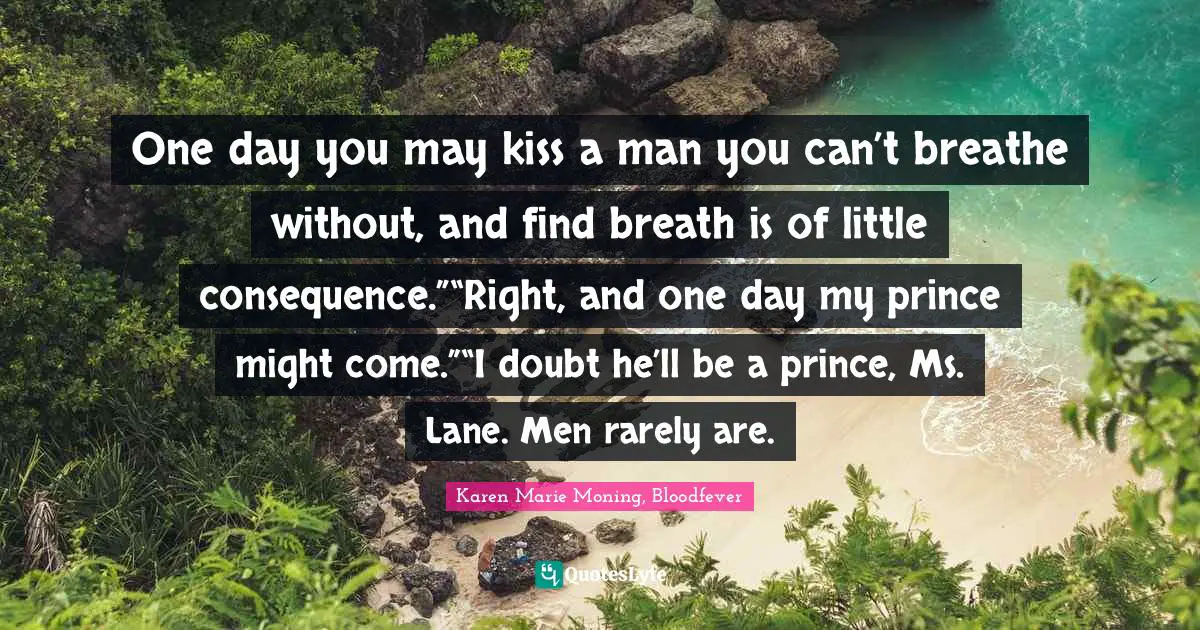 One day you may kiss a man you can’t breathe without, and find breath is of little consequence.”“Right, and one day my prince might come.”“I doubt he’ll be a prince, Ms. Lane. Men rarely are.