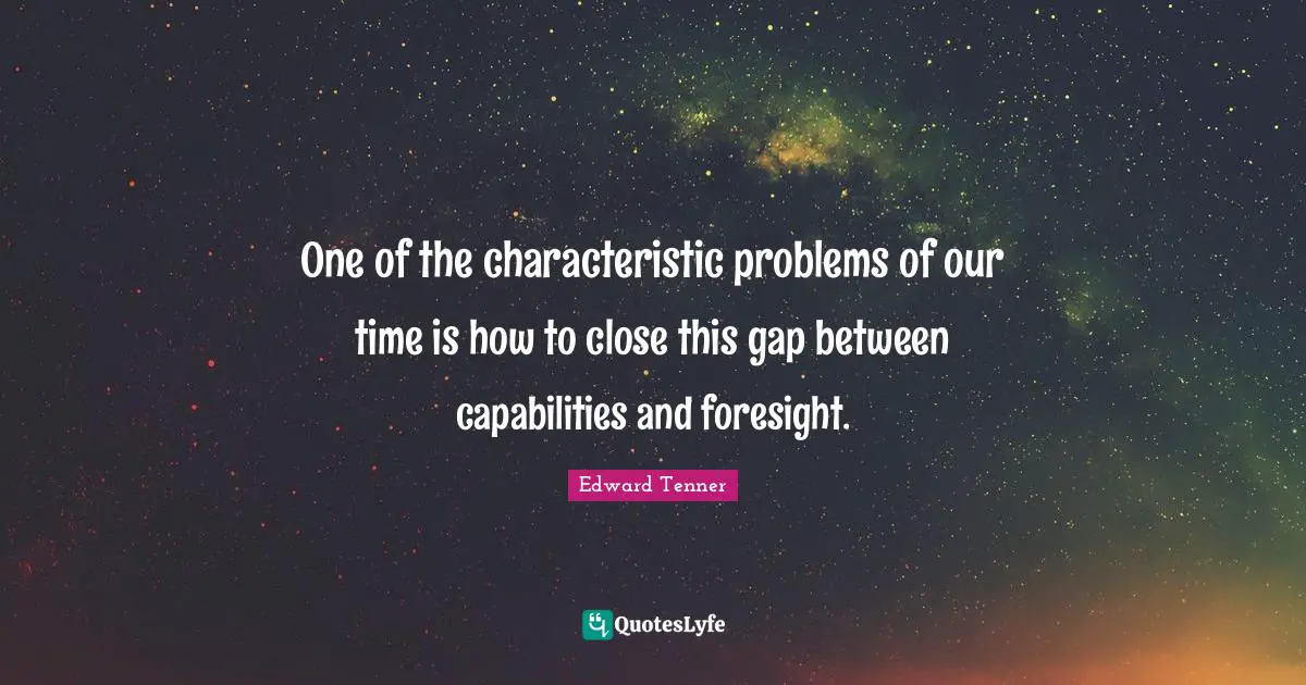 One of the characteristic problems of our time is how to close this gap between capabilities and foresight.