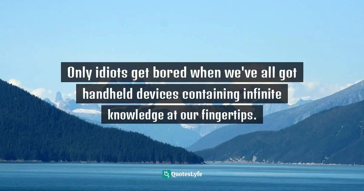 Only idiots get bored when we've all got handheld devices containing infinite knowledge at our fingertips.