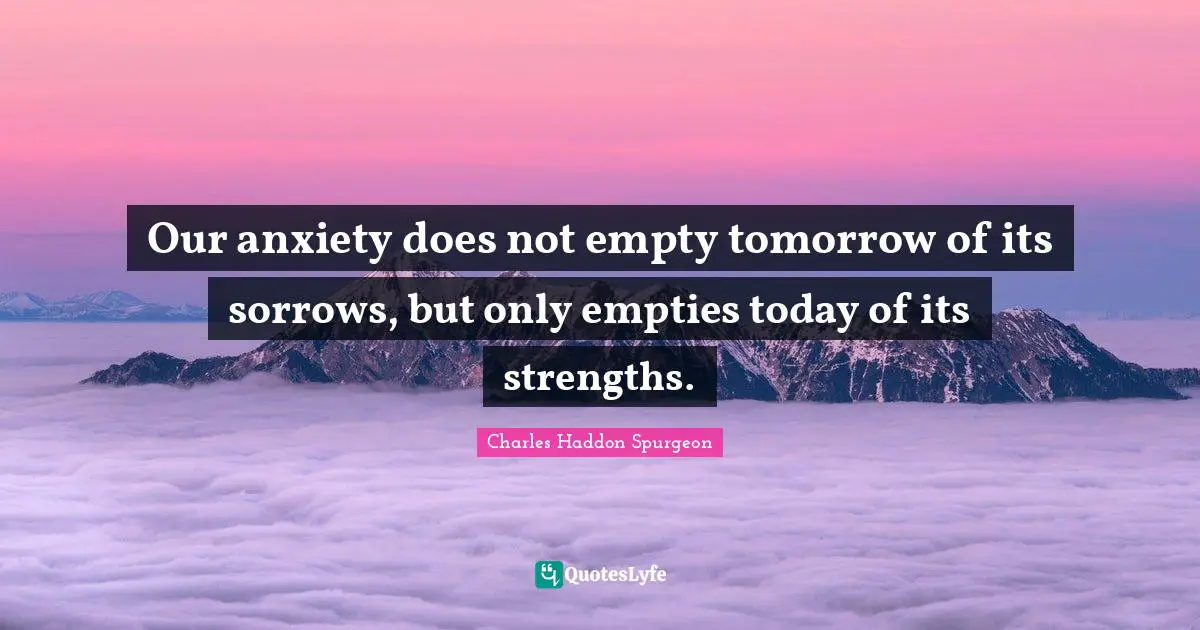 Our anxiety does not empty tomorrow of its sorrows, but only empties today of its strengths.