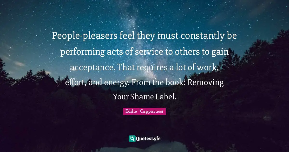 Pleasing Quotes: "People-pleasers feel they must constantly be performing acts of service to others to gain acceptance. That requires a lot of work, effort, and energy. From the book: Removing Your Shame Label."