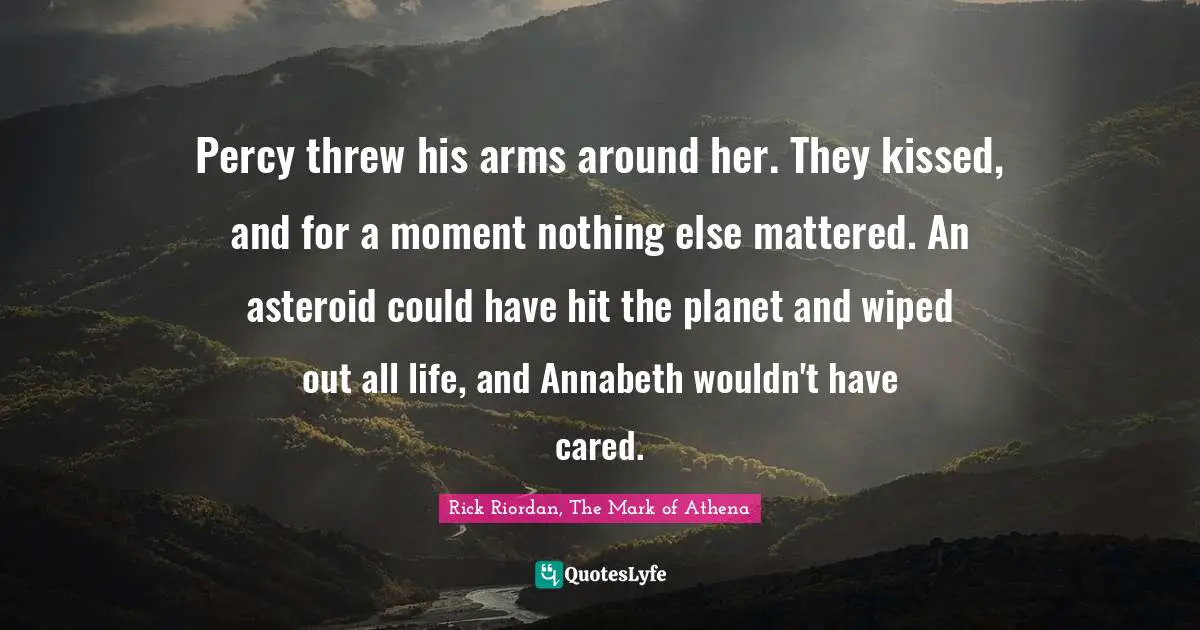 Rick Riordan, The Mark Of Athena Quotes: "Percy threw his arms around her. They kissed, and for a moment nothing else mattered. An asteroid could have hit the planet and wiped out all life, and Annabeth wouldn't have cared."