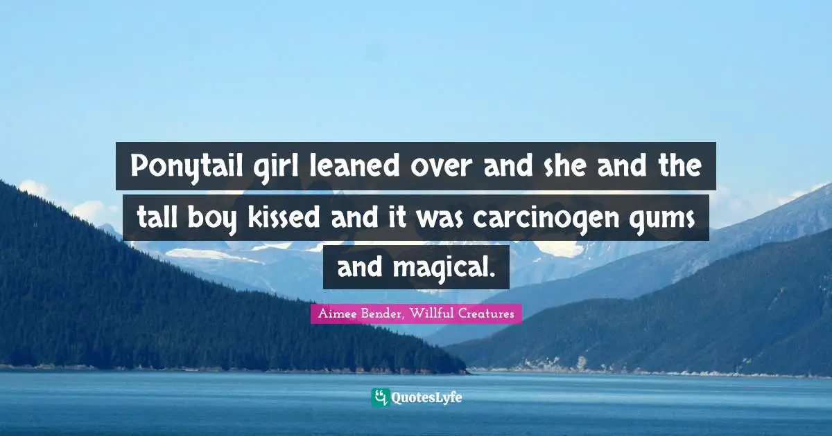 Aimee Bender Quotes: "Ponytail girl leaned over and she and the tall boy kissed and it was carcinogen gums and magical."
