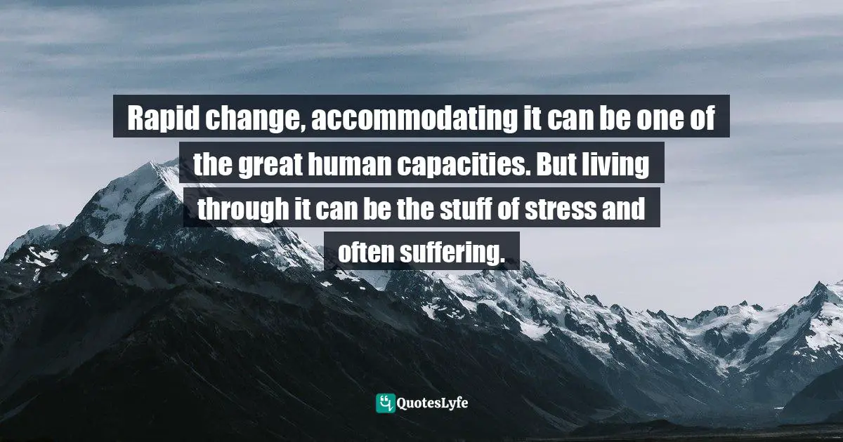 Rapid change, accommodating it can be one of the great human capacities. But living through it can be the stuff of stress and often suffering.