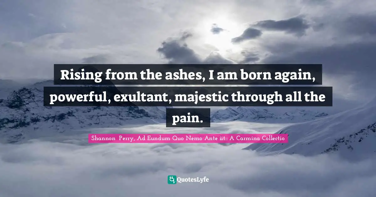 Rising from the ashes, I am born again, powerful, exultant, majestic through all the pain.