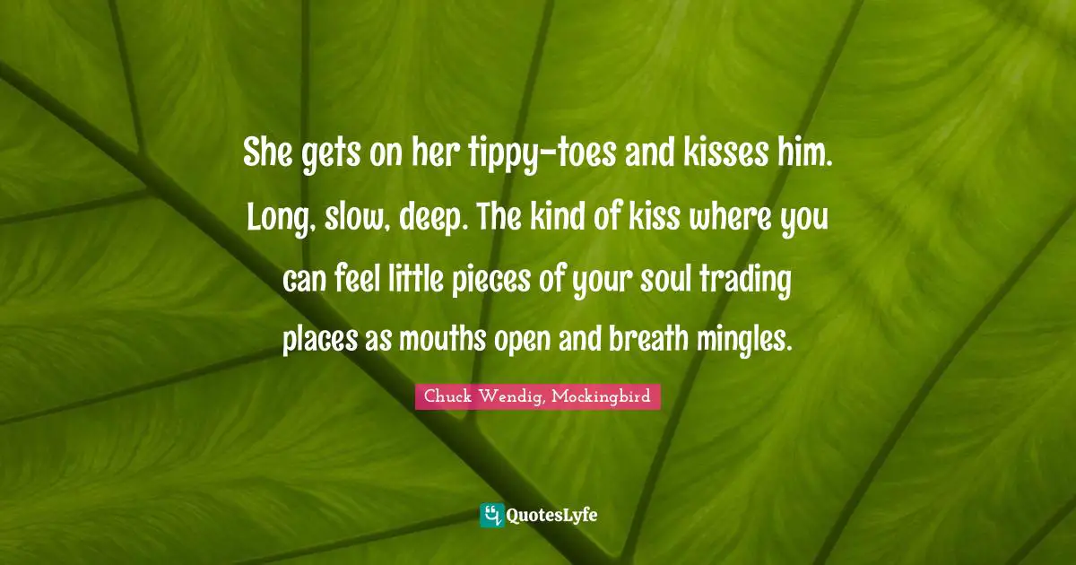 She gets on her tippy-toes and kisses him. Long, slow, deep. The kind of kiss where you can feel little pieces of your soul trading places as mouths open and breath mingles.
