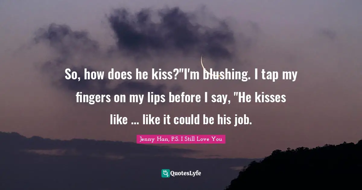 So, how does he kiss?"I'm blushing. I tap my fingers on my lips before I say, "He kisses like ... like it could be his job.