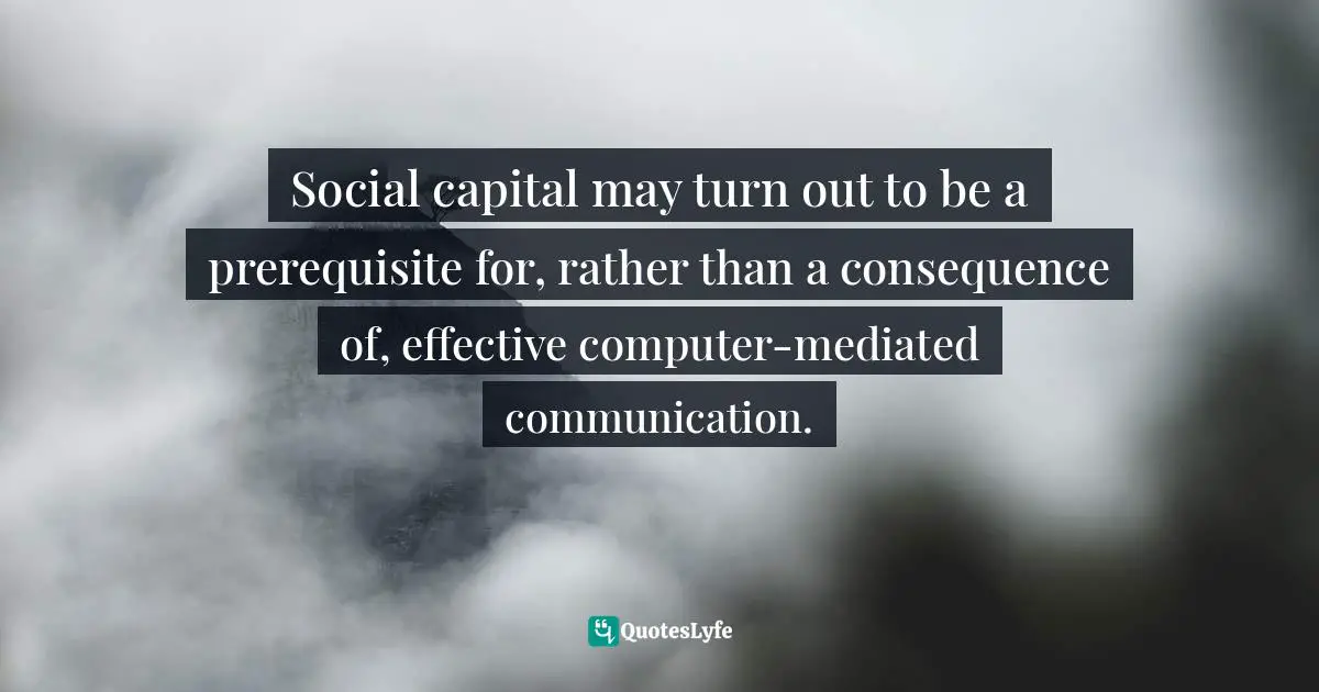 Computers Quotes: "Social capital may turn out to be a prerequisite for, rather than a consequence of, effective computer-mediated communication."