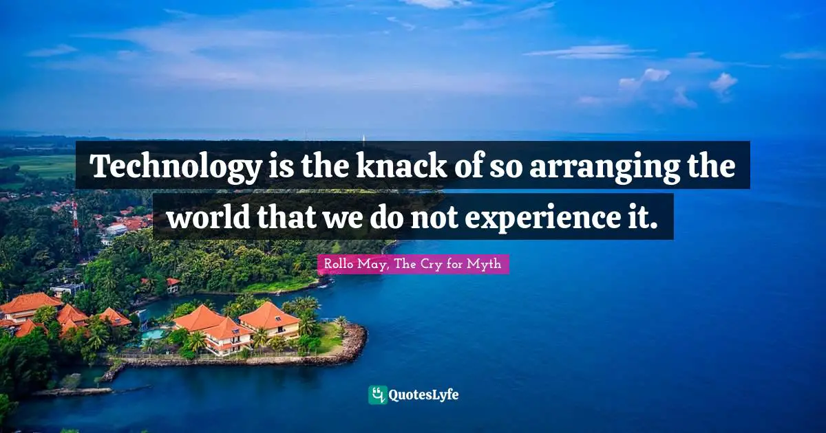 Technology is the knack of so arranging the world that we do not experience it.