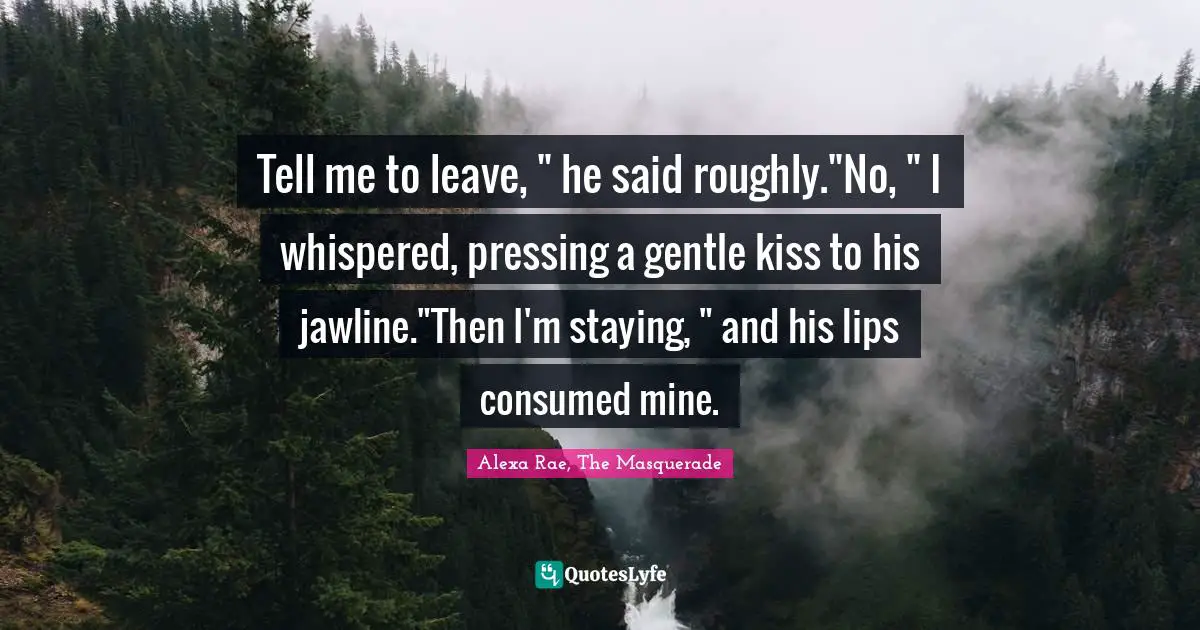 Tell me to leave, " he said roughly."No, " I whispered, pressing a gentle kiss to his jawline."Then I'm staying, " and his lips consumed mine.