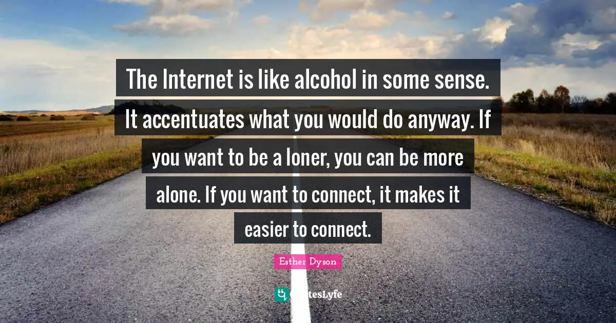The Internet is like alcohol in some sense. It accentuates what you would do anyway. If you want to be a loner, you can be more alone. If you want to connect, it makes it easier to connect.