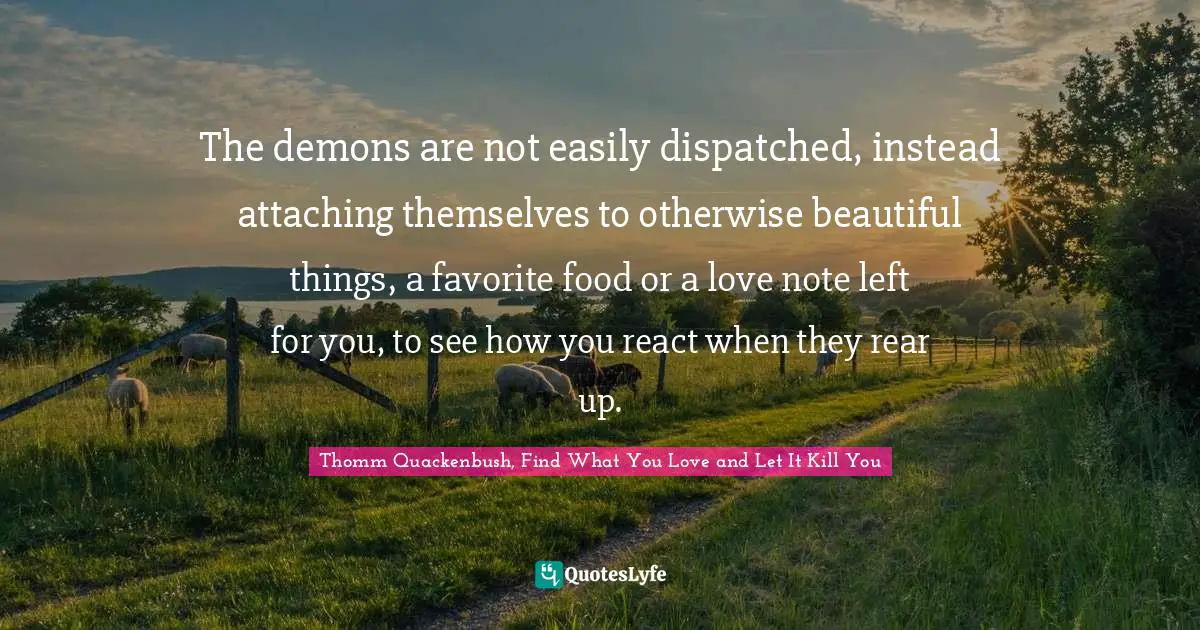The demons are not easily dispatched, instead attaching themselves to otherwise beautiful things, a favorite food or a love note left for you, to see how you react when they rear up.