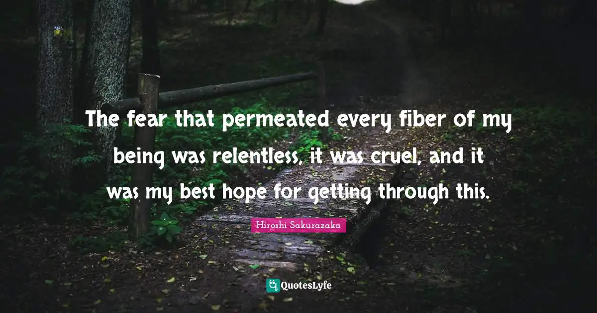 The fear that permeated every fiber of my being was relentless, it was cruel, and it was my best hope for getting through this.