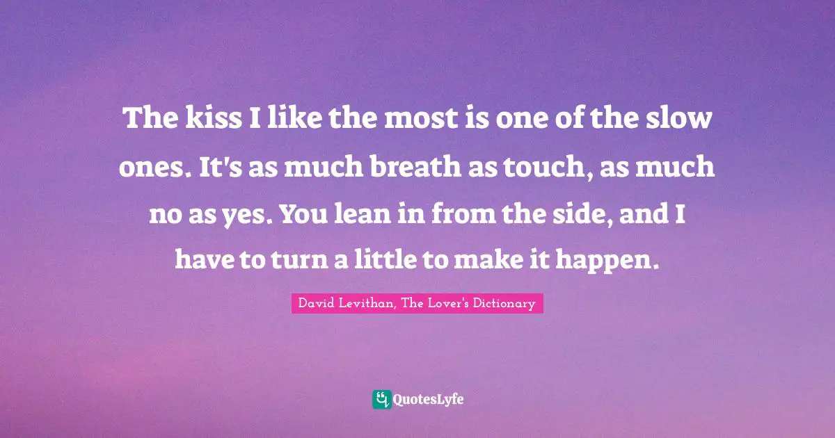The kiss I like the most is one of the slow ones. It's as much breath as touch, as much no as yes. You lean in from the side, and I have to turn a little to make it happen.